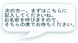 次の方ー。まずはこちらに 記入してくださいね。 お名前を呼びますので、 そちらの席でお待ちください。 